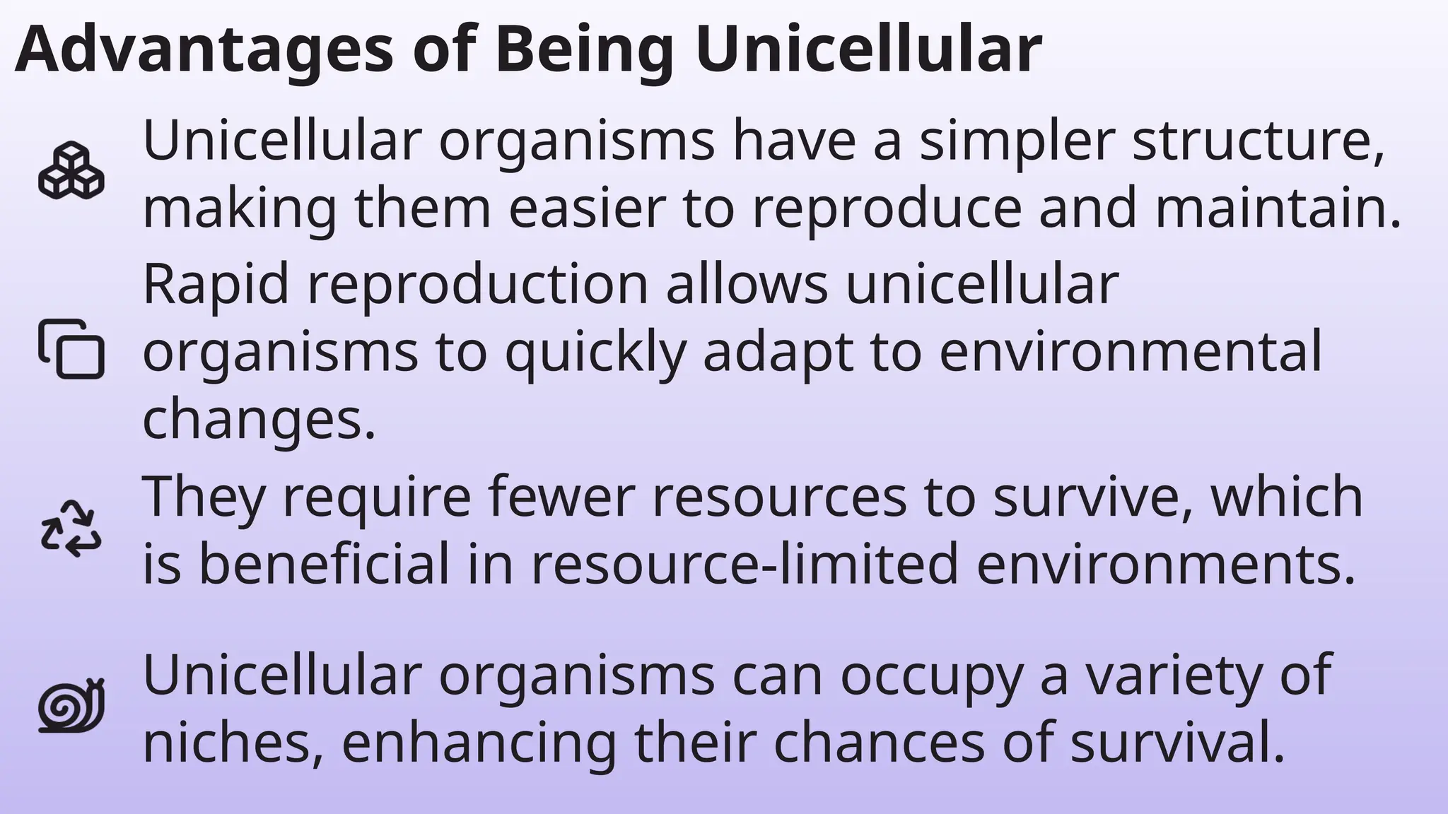 They require fewer resources to survive, which
is beneficial in resource-limited environments.
Rapid reproduction allows unicellular
organisms to quickly adapt to environmental
changes.
Unicellular organisms have a simpler structure,
making them easier to reproduce and maintain.
Advantages of Being Unicellular
Unicellular organisms can occupy a variety of
niches, enhancing their chances of survival.
 