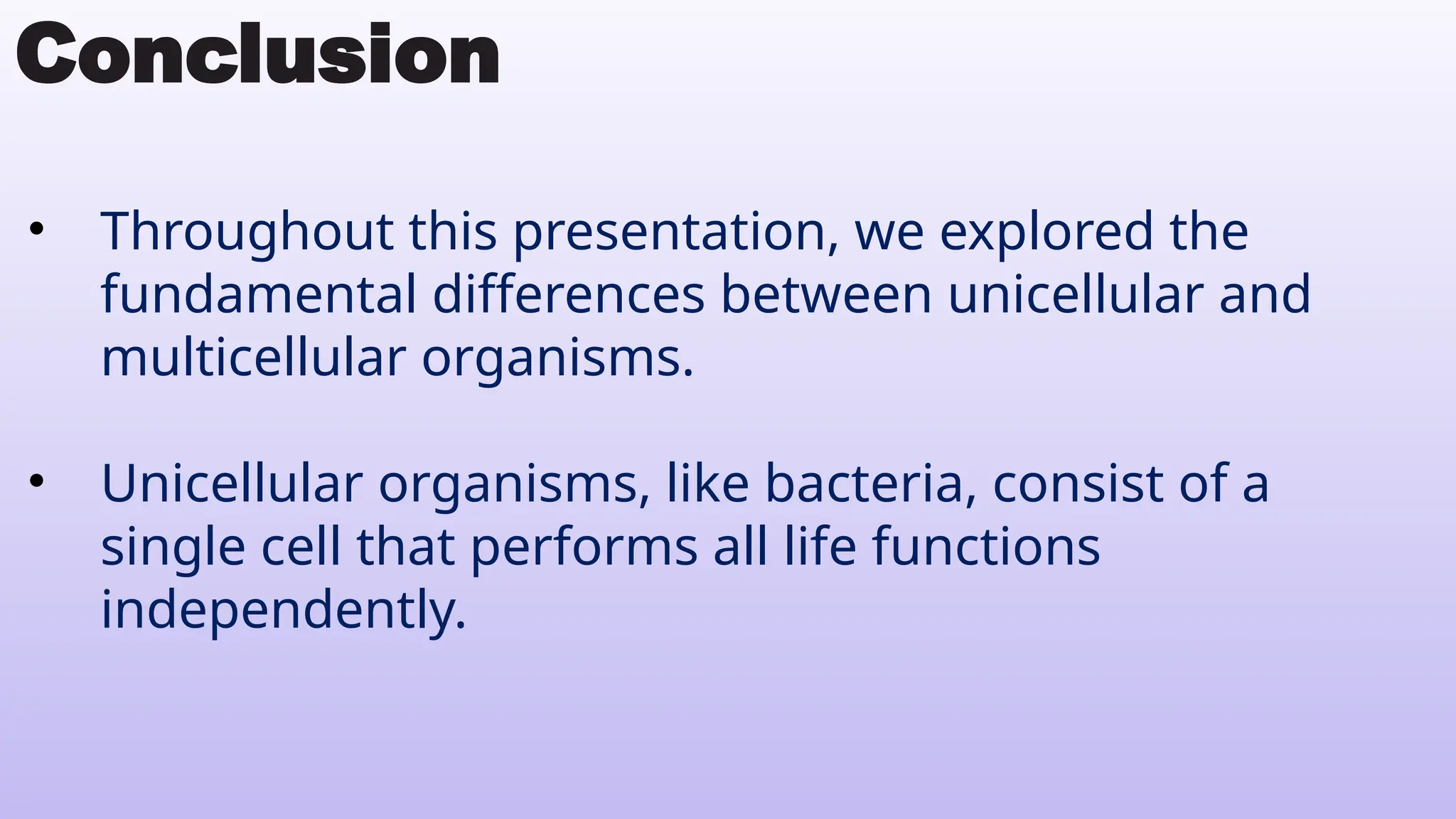 Conclusion
• Throughout this presentation, we explored the
fundamental differences between unicellular and
multicellular organisms.
• Unicellular organisms, like bacteria, consist of a
single cell that performs all life functions
independently.
 