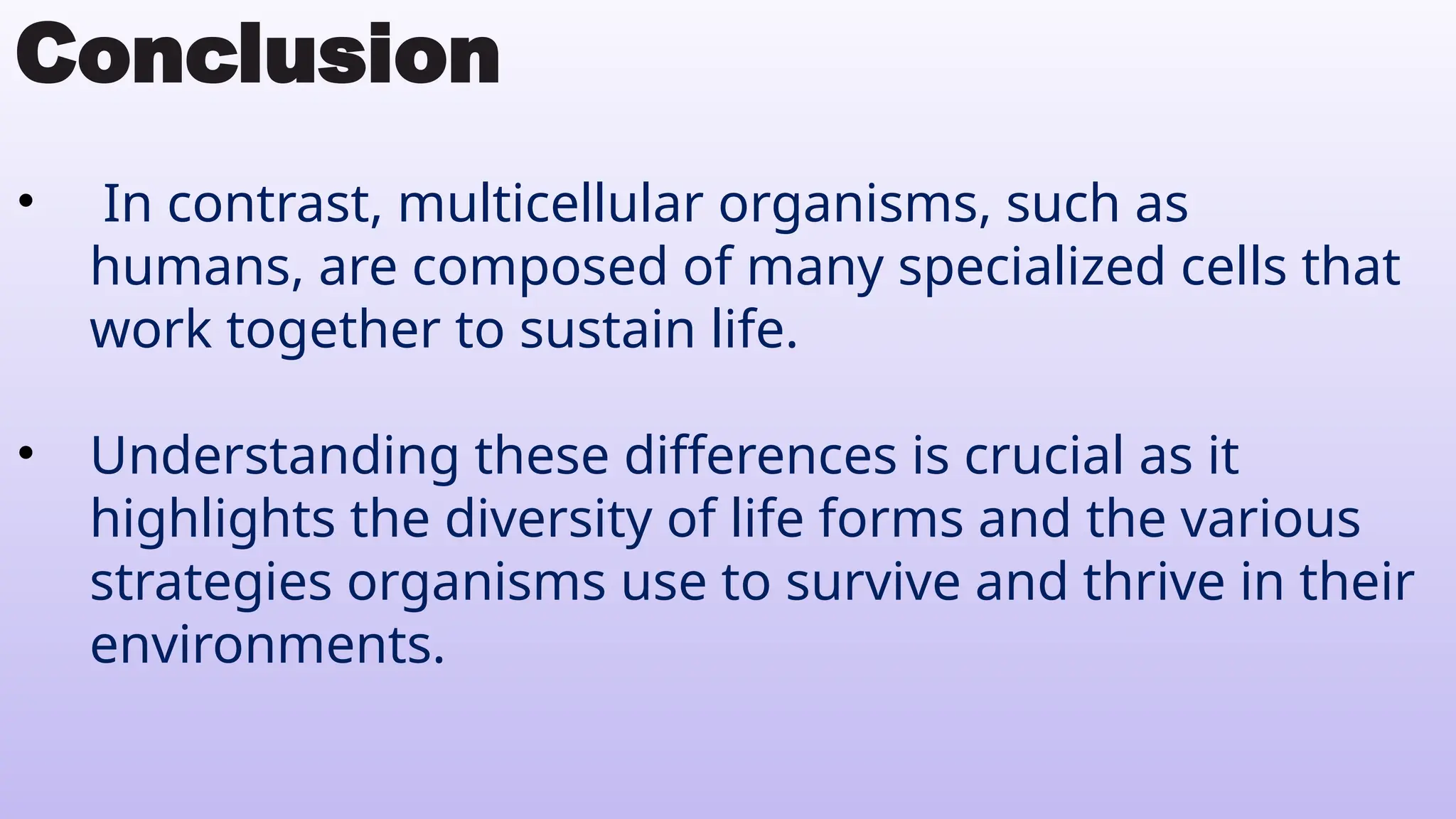 Conclusion
• In contrast, multicellular organisms, such as
humans, are composed of many specialized cells that
work together to sustain life.
• Understanding these differences is crucial as it
highlights the diversity of life forms and the various
strategies organisms use to survive and thrive in their
environments.
 
