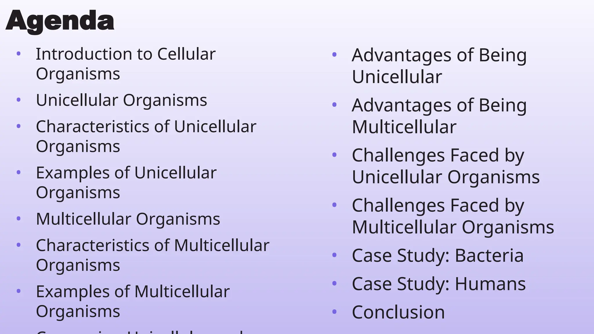 • Introduction to Cellular
Organisms
• Unicellular Organisms
• Characteristics of Unicellular
Organisms
• Examples of Unicellular
Organisms
• Multicellular Organisms
• Characteristics of Multicellular
Organisms
• Examples of Multicellular
Organisms
Agenda
• Advantages of Being
Unicellular
• Advantages of Being
Multicellular
• Challenges Faced by
Unicellular Organisms
• Challenges Faced by
Multicellular Organisms
• Case Study: Bacteria
• Case Study: Humans
• Conclusion
 