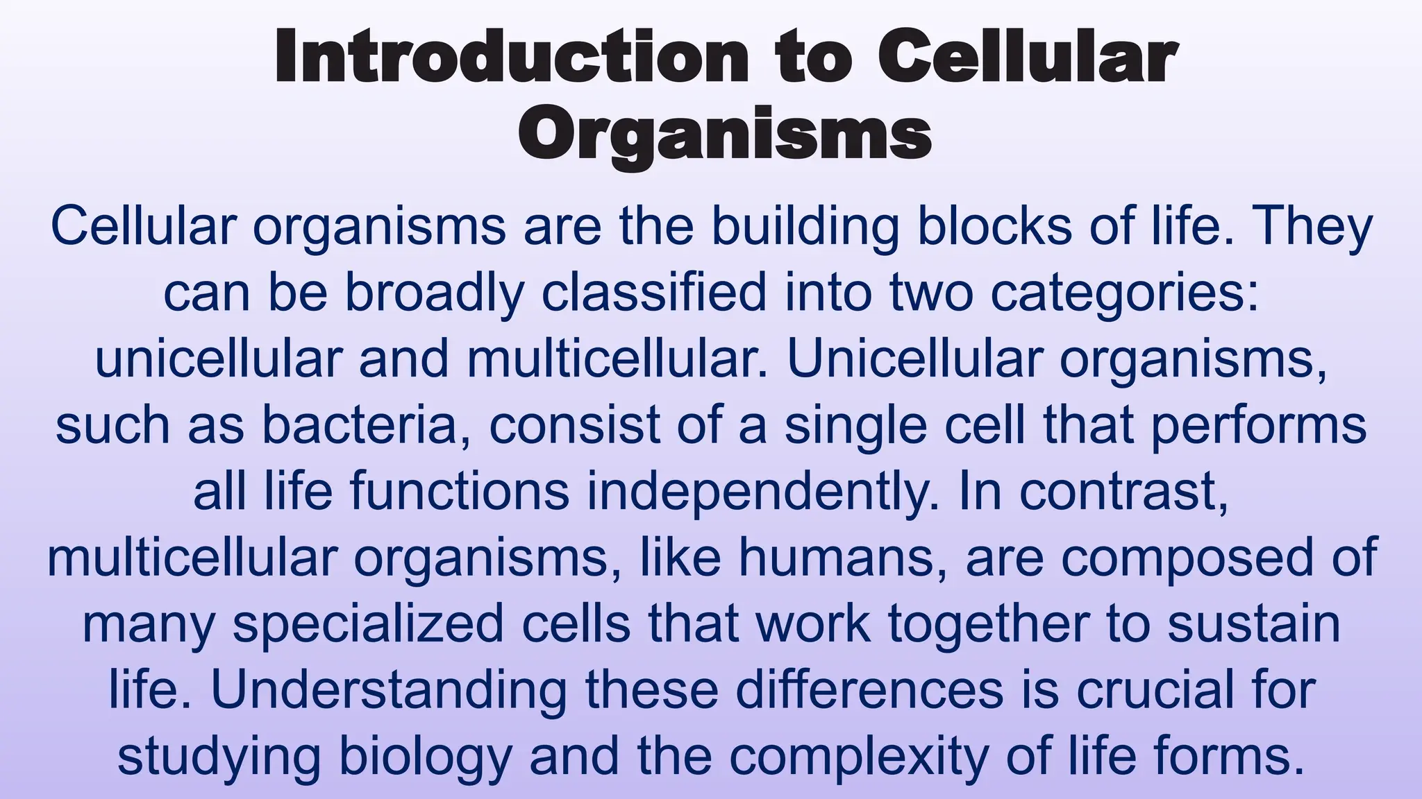 Introduction to Cellular
Organisms
Cellular organisms are the building blocks of life. They
can be broadly classified into two categories:
unicellular and multicellular. Unicellular organisms,
such as bacteria, consist of a single cell that performs
all life functions independently. In contrast,
multicellular organisms, like humans, are composed of
many specialized cells that work together to sustain
life. Understanding these differences is crucial for
studying biology and the complexity of life forms.
 