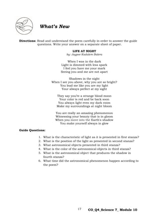 17 CO_Q4_Science 7_ Module 10
‘s
Directions: Read and understand the poem carefully in order to answer the guide
questions. Write your answer on a separate sheet of paper.
LIFE AT NIGHT
by: Jaypee Kadalem Balera
When I was in the dark
Light is dimmed with less spark
I feel you have me your mark
Seeing you and me are not apart
Shadows in the night
When I see you above, why you are so bright?
You lead me like you are my light
Your always perfect at my sight
They say you’re a strange blood moon
Your color is red and be back soon
You always light even my dark room
Make my surroundings at night bloom
You are really an amazing phenomenon
Witnessing your beauty that is in gloom
When you move into the Earth's shadow
You make yourself always in glow
Guide Questions:
1. What is the characteristic of light as it is presented in first stanza?
2. What is the position of the light as presented in second stanza?
3. What astronomical objects presented in third stanza?
4. What is the color of the astronomical objects in third stanza?
5. What is the astronomical object that produces the shadow in
fourth stanza?
6. What time did the astronomical phenomenon happen according to
the poem?
What’s New
 