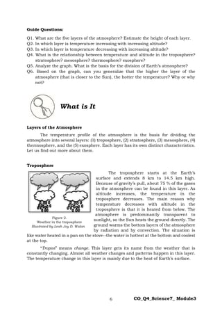 6 CO_Q4_Science7_ Module3
Guide Questions:
Q1. What are the five layers of the atmosphere? Estimate the height of each layer.
Q2. In which layer is temperature increasing with increasing altitude?
Q3. In which layer is temperature decreasing with increasing altitude?
Q4. What is the relationship between temperature and altitude in the troposphere?
stratosphere? mesosphere? thermosphere? exosphere?
Q5. Analyze the graph. What is the basis for the division of Earth’s atmosphere?
Q6. Based on the graph, can you generalize that the higher the layer of the
atmosphere (that is closer to the Sun), the hotter the temperature? Why or why
not?
What is It
Layers of the Atmosphere
The temperature profile of the atmosphere is the basis for dividing the
atmosphere into several layers: (1) troposphere, (2) stratosphere, (3) mesosphere, (4)
thermosphere, and the (5) exosphere. Each layer has its own distinct characteristics.
Let us find out more about them.
Troposphere
The troposphere starts at the Earth’s
surface and extends 8 km to 14.5 km high.
Because of gravity’s pull, about 75 % of the gases
in the atmosphere can be found in this layer. As
altitude increases, the temperature in the
troposphere decreases. The main reason why
temperature decreases with altitude in the
troposphere is that it is heated from below. The
atmosphere is predominantly transparent to
sunlight, so the Sun heats the ground directly. The
ground warms the bottom layers of the atmosphere
by radiation and by convection. The situation is
like water heated in a pan on the stove--the water is hottest at the bottom and coolest
at the top.
“Tropos” means change. This layer gets its name from the weather that is
constantly changing. Almost all weather changes and patterns happen in this layer.
The temperature change in this layer is mainly due to the heat of Earth’s surface.
Figure 2.
Weather in the troposphere
Illustrated by Leah Joy D. Walan
 