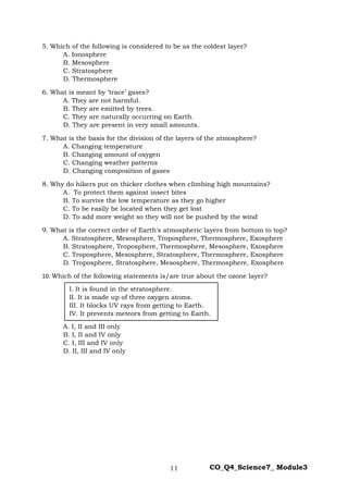 11 CO_Q4_Science7_ Module3
5. Which of the following is considered to be as the coldest layer?
A. Ionosphere
B. Mesosphere
C. Stratosphere
D. Thermosphere
6. What is meant by ‘trace’ gases?
A. They are not harmful.
B. They are emitted by trees.
C. They are naturally occurring on Earth.
D. They are present in very small amounts.
7. What is the basis for the division of the layers of the atmosphere?
A. Changing temperature
B. Changing amount of oxygen
C. Changing weather patterns
D. Changing composition of gases
8. Why do hikers put on thicker clothes when climbing high mountains?
A. To protect them against insect bites
B. To survive the low temperature as they go higher
C. To be easily be located when they get lost
D. To add more weight so they will not be pushed by the wind
9. What is the correct order of Earth's atmospheric layers from bottom to top?
A. Stratosphere, Mesosphere, Troposphere, Thermosphere, Exosphere
B. Stratosphere, Troposphere, Thermosphere, Mesosphere, Exosphere
C. Troposphere, Mesosphere, Stratosphere, Thermosphere, Exosphere
D. Troposphere, Stratosphere, Mesosphere, Thermosphere, Exosphere
10. Which of the following statements is/are true about the ozone layer?
A. I, II and III only
B. I, II and IV only
C. I, III and IV only
D. II, III and IV only
I. It is found in the stratosphere.
II. It is made up of three oxygen atoms.
III. It blocks UV rays from getting to Earth.
IV. It prevents meteors from getting to Earth.
 