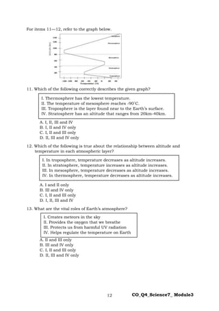 12 CO_Q4_Science7_ Module3
For items 11—12, refer to the graph below.
11. Which of the following correctly describes the given graph?
A. I, II, III and IV
B. I, II and IV only
C. I, II and III only
D. II, III and IV only
12. Which of the following is true about the relationship between altitude and
temperature in each atmospheric layer?
A. I and II only
B. III and IV only
C. I, II and III only
D. I, II, III and IV
13. What are the vital roles of Earth’s atmosphere?
A. II and III only
B. III and IV only
C. I, II and III only
D. II, III and IV only
I. Creates meteors in the sky
II. Provides the oxygen that we breathe
III. Protects us from harmful UV radiation
IV. Helps regulate the temperature on Earth
I. Thermosphere has the lowest temperature.
II. The temperature of mesosphere reaches -90˚C.
III. Troposphere is the layer found near to the Earth’s surface.
IV. Stratosphere has an altitude that ranges from 20km-40km.
I. In troposphere, temperature decreases as altitude increases.
II. In stratosphere, temperature increases as altitude increases.
III. In mesosphere, temperature decreases as altitude increases.
IV. In thermosphere, temperature decreases as altitude increases.
 
