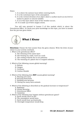 14 CO_Q4_Science7_ Module3
Down:
1. It is where the meteors burn before entering Earth.
4. It is the outermost layer of the atmosphere.
6. It is the vertical elevation of an object above a surface (such as sea level or
land) of a planet or natural satellite.
7. It is in this layer where most of the weather occurs.
10. It is made up of three oxygen atoms.
You will now proceed to Lesson 2 of this module which is about the
Greenhouse Effect. To check your prior knowledge on this topic, you have to answer
first the pre-test given below.
Directions: Choose the best answer from the given choices. Write the letter of your
choice in your activity notebook.
1. What is the greenhouse effect?
A. The thinning of the ozone layer
B. The heating of a solid, such as a rock
C. The cooling of Earth due to air pollution
D. The warming of a planet due to trapped radiation
2. Which of the following causes global warming?
A. Helium
B. Oxygen
C. Urethane
D. Carbon Dioxide
3. Which of the following does NOT causes global warming?
A. Planting new trees
B. Burning fossil fuels
C. Building new factories
D. Having too many farm animals
4. Which of the following is described as the gradual increase in temperature?
A. Radiation
B. Global Warming
C. Greenhouse Effect
D. Ionization
5. Which of the following may happen without greenhouse gases?
A. Earth would catch on fire.
B. The atmosphere would leave.
C. Earth would heat up drastically.
D. Overnight temperature would drop.
What I Know
 
