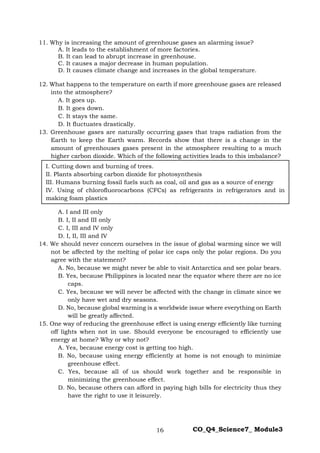16 CO_Q4_Science7_ Module3
11. Why is increasing the amount of greenhouse gases an alarming issue?
A. It leads to the establishment of more factories.
B. It can lead to abrupt increase in greenhouse.
C. It causes a major decrease in human population.
D. It causes climate change and increases in the global temperature.
12. What happens to the temperature on earth if more greenhouse gases are released
into the atmosphere?
A. It goes up.
B. It goes down.
C. It stays the same.
D. It fluctuates drastically.
13. Greenhouse gases are naturally occurring gases that traps radiation from the
Earth to keep the Earth warm. Records show that there is a change in the
amount of greenhouses gases present in the atmosphere resulting to a much
higher carbon dioxide. Which of the following activities leads to this imbalance?
A. I and III only
B. I, II and III only
C. I, III and IV only
D. I, II, III and IV
14. We should never concern ourselves in the issue of global warming since we will
not be affected by the melting of polar ice caps only the polar regions. Do you
agree with the statement?
A. No, because we might never be able to visit Antarctica and see polar bears.
B. Yes, because Philippines is located near the equator where there are no ice
caps.
C. Yes, because we will never be affected with the change in climate since we
only have wet and dry seasons.
D. No, because global warming is a worldwide issue where everything on Earth
will be greatly affected.
15. One way of reducing the greenhouse effect is using energy efficiently like turning
off lights when not in use. Should everyone be encouraged to efficiently use
energy at home? Why or why not?
A. Yes, because energy cost is getting too high.
B. No, because using energy efficiently at home is not enough to minimize
greenhouse effect.
C. Yes, because all of us should work together and be responsible in
minimizing the greenhouse effect.
D. No, because others can afford in paying high bills for electricity thus they
have the right to use it leisurely.
I. Cutting down and burning of trees.
II. Plants absorbing carbon dioxide for photosynthesis
III. Humans burning fossil fuels such as coal, oil and gas as a source of energy
IV. Using of chlorofluorocarbons (CFCs) as refrigerants in refrigerators and in
making foam plastics
 