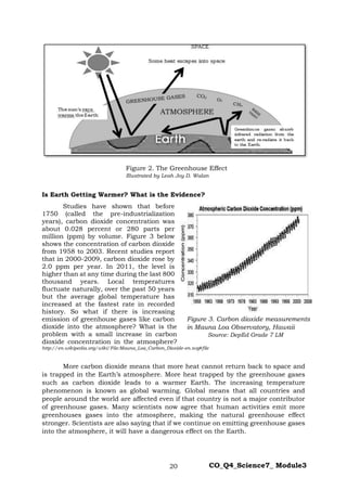 20 CO_Q4_Science7_ Module3
Figure 2. The Greenhouse Effect
Illustrated by Leah Joy D. Walan
Is Earth Getting Warmer? What is the Evidence?
Studies have shown that before
1750 (called the pre-industrialization
years), carbon dioxide concentration was
about 0.028 percent or 280 parts per
million (ppm) by volume. Figure 3 below
shows the concentration of carbon dioxide
from 1958 to 2003. Recent studies report
that in 2000-2009, carbon dioxide rose by
2.0 ppm per year. In 2011, the level is
higher than at any time during the last 800
thousand years. Local temperatures
fluctuate naturally, over the past 50 years
but the average global temperature has
increased at the fastest rate in recorded
history. So what if there is increasing
emission of greenhouse gases like carbon
dioxide into the atmosphere? What is the
problem with a small increase in carbon
dioxide concentration in the atmosphere?
http://en.wikipedia.org/wiki/File:Mauna_Loa_Carbon_Dioxide-en.svg#file
More carbon dioxide means that more heat cannot return back to space and
is trapped in the Earth’s atmosphere. More heat trapped by the greenhouse gases
such as carbon dioxide leads to a warmer Earth. The increasing temperature
phenomenon is known as global warming. Global means that all countries and
people around the world are affected even if that country is not a major contributor
of greenhouse gases. Many scientists now agree that human activities emit more
greenhouses gases into the atmosphere, making the natural greenhouse effect
stronger. Scientists are also saying that if we continue on emitting greenhouse gases
into the atmosphere, it will have a dangerous effect on the Earth.
Figure 3. Carbon dioxide measurements
in Mauna Loa Observatory, Hawaii
Source: DepEd Grade 7 LM
 