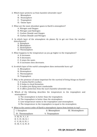 2 CO_Q4_Science7_ Module3
2. Which layer protects us from harmful ultraviolet rays?
A. Mesosphere
B. Stratosphere
C. Troposphere
D. Ozone layer
3. What are the most abundant gases in Earth’s atmosphere?
A. Nitrogen and Oxygen
B. Nitrogen and Hydrogen
C. Carbon Dioxide and Oxygen
D. Carbon Dioxide and Nitrogen
4. In which layer of the atmosphere do planes fly to get out from the weather
disturbances?
A. Exosphere
B. Mesosphere
C. Stratosphere
D. Thermosphere
5. What happens to the temperature as you go higher in the troposphere?
A. It increases.
B. It decreases.
C. It stays the same.
D. It increases then decreases.
6. In which layer of the earth’s atmosphere does meteoroids burn up?
A. Mesosphere
B. Stratosphere
C. Thermosphere
D. Troposphere
7. Why is the presence of ozone important for the survival of living things on Earth?
A. It warms Earth’s surface.
B. It helps in cloud formation.
C. It makes jets flying more comfortable.
D. It offers protection from the sun’s harmful ultraviolet rays.
8. Which of the following describes the temperature in the troposphere and
stratosphere?
A. The stratosphere is hotter than the troposphere.
B. The troposphere is hotter than the stratosphere.
C. Low temperature exists in the troposphere and stratosphere.
D.The temperature in the troposphere is equal to the stratosphere.
9. What is the correct order of Earth's atmospheric layers from bottom to top?
A. III, IV, V, I, II
B. V, IV, III, II, I
C. V, III, II, IV, I
D. III, V, II, IV, II
I. Exosphere II. Mesosphere III. Stratosphere
IV. Thermosphere V. Troposphere
 