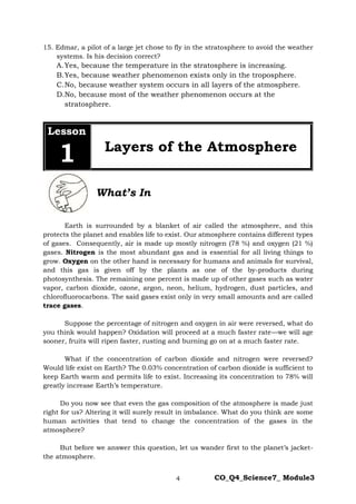 4 CO_Q4_Science7_ Module3
15. Edmar, a pilot of a large jet chose to fly in the stratosphere to avoid the weather
systems. Is his decision correct?
A.Yes, because the temperature in the stratosphere is increasing.
B.Yes, because weather phenomenon exists only in the troposphere.
C.No, because weather system occurs in all layers of the atmosphere.
D.No, because most of the weather phenomenon occurs at the
stratosphere.
Lesson
1 Layers of the Atmosphere
What’s In
Earth is surrounded by a blanket of air called the atmosphere, and this
protects the planet and enables life to exist. Our atmosphere contains different types
of gases. Consequently, air is made up mostly nitrogen (78 %) and oxygen (21 %)
gases. Nitrogen is the most abundant gas and is essential for all living things to
grow. Oxygen on the other hand is necessary for humans and animals for survival,
and this gas is given off by the plants as one of the by-products during
photosynthesis. The remaining one percent is made up of other gases such as water
vapor, carbon dioxide, ozone, argon, neon, helium, hydrogen, dust particles, and
chlorofluorocarbons. The said gases exist only in very small amounts and are called
trace gases.
Suppose the percentage of nitrogen and oxygen in air were reversed, what do
you think would happen? Oxidation will proceed at a much faster rate—we will age
sooner, fruits will ripen faster, rusting and burning go on at a much faster rate.
What if the concentration of carbon dioxide and nitrogen were reversed?
Would life exist on Earth? The 0.03% concentration of carbon dioxide is sufficient to
keep Earth warm and permits life to exist. Increasing its concentration to 78% will
greatly increase Earth’s temperature.
Do you now see that even the gas composition of the atmosphere is made just
right for us? Altering it will surely result in imbalance. What do you think are some
human activities that tend to change the concentration of the gases in the
atmosphere?
But before we answer this question, let us wander first to the planet’s jacket-
the atmosphere.
 