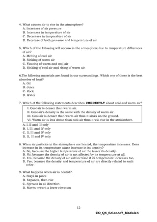 12
CO_Q4_Science7_Module4
4. What causes air to rise in the atmosphere?
A. Increases of air pressure
B. Increases in temperature of air
C. Decreases in temperature of air
D. Decrease of both pressure and temperature of air
5. Which of the following will occurs in the atmosphere due to temperature differences
of air?
A. Melting of cool air
B. Sinking of warm air
C. Floating of warm and cool air
D. Sinking of cool air and rising of warm air
6.The following materials are found in our surroundings. Which one of these is the best
absorber of heat?
A. Oil
B. Juice
C. Rock
D. Water
7. Which of the following statements describes CORRECTLY about cool and warm air?
A. I, II and III only
B. I, III, and IV only
C. II, III and IV only
D. II, III and IV only
8. When air particles in the atmosphere are heated, the temperature increases. Does
increase in its temperature cause increase in its density?
A. No, because the higher temperature of air the lesser its density.
B. No, because the density of air is not affected by its temperature at all.
C. Yes, because the density of air will increase if its temperature increases too.
D. Yes, because the density and temperature of air are directly related to each
other.
9. What happens when air is heated?
A. Stays in place
B. Expands, then rise
C. Spreads in all direction
D. Moves toward a lower elevation
I. Cool air is denser than warm air.
II. Cool air’s density is the same with the density of warm air.
III. Cool air is denser than warm air thus it sinks on the ground.
VI. Warm air is less dense than cool air thus it will rise in the atmosphere.
 