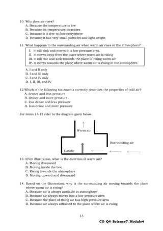 13
CO_Q4_Science7_Module4
10. Why does air rises?
A. Because the temperature is low
B. Because its temperature increases
C. Because it is free to flow everywhere
D. Because it has very small particles and light weight
11. What happens to the surrounding air when warm air rises in the atmosphere?
A. I and II only
B. I and III only
C. I and IV only
D. I, II, III, and IV
12.Which of the following statements correctly describes the properties of cold air?
A. denser and less pressure
B. denser and more pressure
C. less dense and less pressure
D. less dense and more pressure
For items 13-15 refer to the diagram given below.
Warm air
Surrounding air
Candle
13. From illustration, what is the direction of warm air?
A. Moving downward
B. Moving inside the box
C. Rising towards the atmosphere
D. Moving upward and downward
14. Based on the illustration, why is the surrounding air moving towards the place
where warm air is rising?
A. Because air is always available in atmosphere
B. Because air always moves into a low-pressure area
C. Because the place of rising air has high pressure area
D. Because air always attracted to the place where air is rising
I. it will sink and moves in a low pressure area.
II. it moves away from the place where warm air is rising
III. it will rise and sink towards the place of rising warm air
IV. it moves towards the place where warm air is rising in the atmosphere.
 