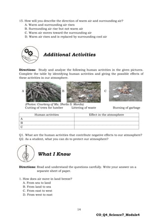 14
CO_Q4_Science7_Module4
15. How will you describe the direction of warm air and surrounding air?
A. Warm and surrounding air rises
B. Surrounding air rise but not warm air
C. Warm air moves toward the surrounding air
D. Warm air rises and is replaced by surrounding cool air
Directions: Study and analyze the following human activities in the given pictures.
Complete the table by identifying human activities and giving the possible effects of
these activities in our atmosphere.
A B C
(Photos: Courtesy of Ma. Sheila S. Manila)
Cutting of trees for lumber Littering of waste Burning of garbage
Q1. What are the human activities that contribute negative effects to our atmosphere?
Q2. As a student, what you can do to protect our atmosphere?
Directions: Read and understand the questions carefully. Write your answer on a
separate sheet of paper.
1. How does air move in land breeze?
A. From sea to land
B. From land to sea
C. From east to west
D. From west to east
Additional Activities
Human activities Effect in the atmosphere
A
B
C
What I Know
 
