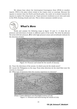 21
CO_Q4_Science7_Module4
We always hear about the Intertropical Convergence Zone (ITCZ) in weather
reports. ITCZ is the place where winds in the tropics meet or converge. Because the
equator is warmer than the North and South poles, the cooler air is drawn towards the
equator to replace the rising warm air. Vapor pressure condenses as air rises and cools
in the ITCZ, forming clouds and rain. This is where monsoon rainfall occurs.
Directions:
Study and analyze the following maps in figure 10 and 11. It show the air
pressure and directions of winds in different parts of the world. The letter L indicates
the areas with low pressure, H for with high pressure areas and arrowheads indicate for
the direction of wind.
(https://www.slideshare.net/lhoralight/science-q3-q4)
Figure 10: Pressure and winds for the month of January
Q1. Trace the directions of the arrows. In which area do the winds move?
Q2. Locate the Philippines in the map. From what direction do the wind blow near the
country in January?
Q3. What type of monsoon does the country experience in January?
(https://www.slideshare.net/lhoralight/science-q3-q4)
Figure 11: Pressure and wind during the month of July
What’s More
 