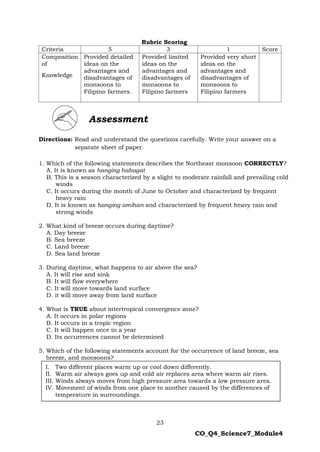 23
CO_Q4_Science7_Module4
Rubric Scoring
Criteria 5 3 1 Score
Composition
of
Knowledge
Provided detailed
ideas on the
advantages and
disadvantages of
monsoons to
Filipino farmers.
Provided limited
ideas on the
advantages and
disadvantages of
monsoons to
Filipino farmers
Provided very short
ideas on the
advantages and
disadvantages of
monsoons to
Filipino farmers
Directions: Read and understand the questions carefully. Write your answer on a
separate sheet of paper.
1. Which of the following statements describes the Northeast monsoon CORRECTLY?
A. It is known as hanging habagat
B. This is a season characterized by a slight to moderate rainfall and prevailing cold
winds
C. It occurs during the month of June to October and characterized by frequent
heavy rain
D. It is known as hanging amihan and characterized by frequent heavy rain and
strong winds
2. What kind of breeze occurs during daytime?
A. Day breeze
B. Sea breeze
C. Land breeze
D. Sea land breeze
3. During daytime, what happens to air above the sea?
A. It will rise and sink
B. It will flow everywhere
C. It will move towards land surface
D. it will move away from land surface
4. What is TRUE about intertropical convergence zone?
A. It occurs in polar regions
B. It occurs in a tropic region
C. It will happen once in a year
D. Its occurrences cannot be determined
5. Which of the following statements account for the occurrence of land breeze, sea
breeze, and monsoons?
Assessment
I. Two different places warm up or cool down differently.
II. Warm air always goes up and cold air replaces area where warm air rises.
III. Winds always moves from high pressure area towards a low pressure area.
IV. Movement of winds from one place to another caused by the differences of
temperature in surroundings.
 