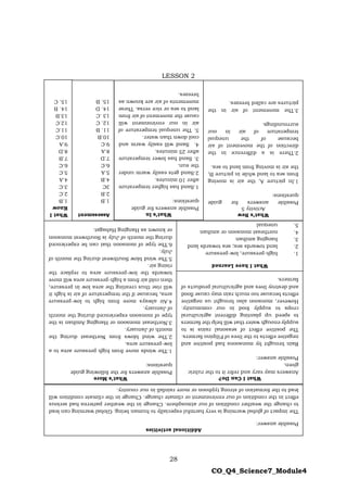 28
CO_Q4_Science7_Module4
LESSON 2
What
I
Know
1.B
2.C
3.C
4.A
5.C
6.C
7.B
8.D
9.A
10.C
11.C
12.C
13.B
14.
B
15.
C
Assessment
1.B
2.B
3C
4.B
5.A
6.C
7.D
8.A
9.C
10.B
11.
B
12.
C
13
.C
14.
D
15.
B
What’s
More
Possible
answers
for
the
following
guide
questions:
1.The
winds
move
from
high
pressure
area
to
a
low-pressure
area.
2.The
wind
blows
from
Northeast
during
the
month
of
January.
3.Northeast
monsoon
or
Hanging
Amihan
is
the
type
of
monsoon
experienced
during
the
month
of
January.
4.Air
always
move
from
high
to
low-pressure
area,
because
if
the
temperature
of
air
is
high
it
will
rise
thus
creating
the
area
low
in
pressure,
then
cold
air
from
a
high-pressure
area
will
move
towards
the
low-pressure
area
to
replace
the
rising
air.
5.The
wind
blow
Southwest
during
the
month
of
July.
6.The
type
of
monsoon
that
can
be
experienced
during
the
month
of
July
is
Southwest
monsoon
or
known
as
Hanging
Habagat.
What
I
have
Learned
1.
high-pressure,
low-pressure
2.
land
towards
sea;
sea
towards
land
3.
hanging
amihan
4.
northeast
monsoon
or
amihan
5.
unequal
What
I
Can
Do?
Answers
may
vary
and
refer
it
to
the
rubric
given.
Possible
answer:
Rain
brought
by
monsoons
had
positive
and
negative
effects
to
the
lives
of
Filipino
farmers.
The
positive
effect
of
seasonal
rains
is
to
supply
enough
water
that
will
help
the
farmers
to
speed
up
planting
different
agricultural
crops
to
supply
food
in
our
community.
However,
monsoon
also
brought
us
negative
effects
because
too
much
rain
may
cause
flood
and
destroy
lives
and
agricultural
products
of
farmers.
Additional
activities
Possible
answer:
The
impact
of
global
warming
is
very
harmful
especially
to
human
being.
Global
warming
can
lead
to
change
the
weather
condition
of
our
atmosphere.
Change
in
the
weather
patterns
had
serious
effect
in
the
condition
of
our
environment
or
climate
change.
Change
in
the
climate
condition
will
lead
to
the
formation
of
strong
typhoon
or
more
rainfall
in
our
country.
What’s
In
Possible
answers
for
guide
questions:
1.Sand
has
higher
temperature
after
10
minutes.
2.Sand
gets
easily
warm
under
the
sun.
3.
Sand
has
lower
temperature
after
25
minutes.
4.
Sand
will
easily
warm
and
cool
down
than
water.
5.
The
unequal
temperature
of
air
in
our
environment
will
cause
the
movement
of
air
from
land
to
sea
or
vice
versa.
These
movements
of
air
are
known
as
breezes.
What’s
New
Activity
5
Possible
answers
for
guide
questions:
1.In
picture
A,
the
air
is
moving
from
sea
to
land
while
in
picture
B,
the
air
is
moving
from
land
to
sea.
2.There
is
a
difference
in
the
direction
of
the
movement
of
air
because
of
the
unequal
temperature
of
air
in
our
surroundings.
3.The
movement
of
air
in
the
pictures
are
called
breezes.
 