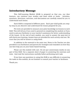 Introductory Message
This Self-Learning Module (SLM) is prepared so that you, our dear
learners, can continue your studies and learn while at home. Activities,
questions, directions, exercises, and discussions are carefully stated for you to
understand each lesson.
Each SLM is composed of different parts. Each part shall guide you step-
by-step as you discover and understand the lesson prepared for you.
Pre-tests are provided to measure your prior knowledge on lessons in each
SLM. This will tell you if you need to proceed on completing this module or if you
need to ask your facilitator or your teacher’s assistance for better understanding
of the lesson. At the end of each module, you need to answer the post-test to
self-check your learning. Answer keys are provided for each activity and test. We
trust that you will be honest in using these.
In addition to the material in the main text, Notes to the Teacher are also
provided to our facilitators and parents for strategies and reminders on how they
can best help you on your home-based learning.
Please use this module with care. Do not put unnecessary marks on any
part of this SLM. Use a separate sheet of paper in answering the exercises and
tests. And read the instructions carefully before performing each task.
If you have any questions in using this SLM or any difficulty in answering
the tasks in this module, do not hesitate to consult your teacher or facilitator.
Thank you.
 