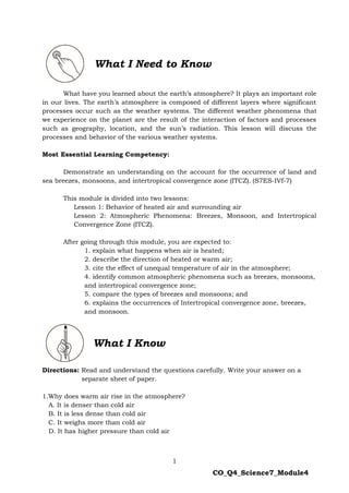 1
CO_Q4_Science7_Module4
What have you learned about the earth’s atmosphere? It plays an important role
in our lives. The earth’s atmosphere is composed of different layers where significant
processes occur such as the weather systems. The different weather phenomena that
we experience on the planet are the result of the interaction of factors and processes
such as geography, location, and the sun’s radiation. This lesson will discuss the
processes and behavior of the various weather systems.
Most Essential Learning Competency:
Demonstrate an understanding on the account for the occurrence of land and
sea breezes, monsoons, and intertropical convergence zone (ITCZ). (S7ES-IVf-7)
This module is divided into two lessons:
Lesson 1: Behavior of heated air and surrounding air
Lesson 2: Atmospheric Phenomena: Breezes, Monsoon, and Intertropical
Convergence Zone (ITCZ).
After going through this module, you are expected to:
1. explain what happens when air is heated;
2. describe the direction of heated or warm air;
3. cite the effect of unequal temperature of air in the atmosphere;
4. identify common atmospheric phenomena such as breezes, monsoons,
and intertropical convergence zone;
5. compare the types of breezes and monsoons; and
6. explains the occurrences of Intertropical convergence zone, breezes,
and monsoon.
Directions: Read and understand the questions carefully. Write your answer on a
separate sheet of paper.
1.Why does warm air rise in the atmosphere?
A. It is denser than cold air
B. It is less dense than cold air
C. It weighs more than cold air
D. It has higher pressure than cold air
What I Need to Know
What I Know
 