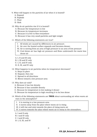 3
CO_Q4_Science7_Module4
9. What will happen to the particles of air when it is heated?
A. Expand
B. Explode
C. Float
D. Sink
10. Why do air particles rise if it is heated?
A. Because the temperature is low
B. Because its temperature increases
C. Because it is free to flow everywhere
D. Because it has very small particles and light weight
11. Which of the following statements are true?
A. I, II and III only
B. I, III and IV only
C. I, II, and IV only
D. II, III, and IV only
12. What happens to air particles when its temperature decreases?
A. Stays in place
B. Expand, then rise
C. Spread in all directions
D. Moves toward a low pressure area
13. Why does air sink?
A. Because it has low density
B. Because it has unstable density
C. Because its temperature is low making it denser
D. Because its temperature is high resulting it to be less dense
14. Which of the following statements are TRUE about surrounding air when warm air
rises in the atmosphere?
A. I and II only
B. I and IV only
C. I and III only
D. I, II, III, and IV
I. it is moving to a low pressure area
II. it moves away from the place where warm air is rising
III. it will rise and sink towards the place of rising warm air
IV. it moves towards the place where warm air is rising in the atmosphere.
I. All winds are caused by differences in air pressure.
II. Air over the heated surface expands and becomes denser.
III. Air is moving from an area of high pressure to an area of low pressure
IV. Cool dense air has high air pressure and flows underneath the warm less
dense air
 