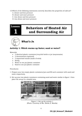 4
CO_Q4_Science7_Module4
15.Which of the following statements correctly describes the properties of cold air?
A. denser and less pressure
B. denser and more pressure
C. less dense and less pressure
D. less dense and more pressure
Activity 1: Which warms up faster; sand or water?
Materials
 2 identical plastic containers/recycled bottle or jar (mayonnaise)
 2 thermometers (optional)
 2 improvised stands (made of stick)
 String
 Water in one jar/plastic container
 Sand in one jar/plastic container
Procedures:
1. Prepare your two empty plastic containers/jars and fill each container with sand and
water respectively.
2. Set-up your two plastic containers containing sand and water similar to figure 1 then
place the setup in a shaded area.
Figure 1: Set-up for activity 1
(Photo: Courtesy of Ma. Sheila S. Manila)
Lesson
1
Behaviors of Heated Air
and Surrounding Air
What’s In
 