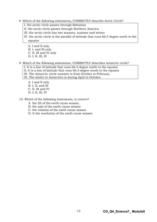 13 CO_Q4_Science7_ Module9
8. Which of the following statements, CORRECTLY describe Arctic Circle?
I. the arctic circle passes through Bahamas
II. the arctic circle passes through Northern America
III. the arctic circle has two seasons, summer and winter
IV. the arctic circle is the parallel of latitude that runs 66.5 degree north to the
equator
A. I and II only
B. I, and III only
C. II, III and IV only
D. I, II, III, IV
9. Which of the following statements, CORRECTLY describes Antarctic circle?
I. It is a line of latitude that runs 66.5-degree north to the equator
II. It is a line of latitude that runs 66.5-degree south to the equator
III. The Antarctic circle summer is from October to February.
IV. The winter in Antarctica is during April to October.
A. I and II only
B. I, II, and III
C. II, III and IV
D. I, II, III, IV
10. Which of the following statements, is correct?
A. the tilt of the earth cause season.
B. the axis of the earth cause season
C. the rotation of the earth cause season
D. It the revolution of the earth cause season
 