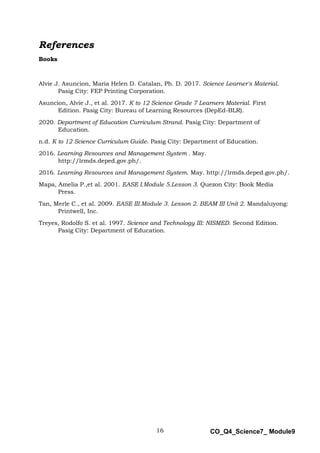 16 CO_Q4_Science7_ Module9
References
Books
Alvie J. Asuncion, Maria Helen D. Catalan, Ph. D. 2017. Science Learner's Material.
Pasig City: FEP Printing Corporation.
Asuncion, Alvie J., et al. 2017. K to 12 Science Grade 7 Learners Material. First
Edition. Pasig City: Bureau of Learning Resources (DepEd-BLR).
2020. Department of Education Curriculum Strand. Pasig City: Department of
Education.
n.d. K to 12 Science Curriculum Guide. Pasig City: Department of Education.
2016. Learning Resources and Management System . May.
http://lrmds.deped.gov.ph/.
2016. Learning Resources and Management System. May. http://lrmds.deped.gov.ph/.
Mapa, Amelia P.,et al. 2001. EASE I.Module 5.Lesson 3. Quezon City: Book Media
Press.
Tan, Merle C., et al. 2009. EASE III.Module 3. Lesson 2. BEAM III Unit 2. Mandaluyong:
Printwell, Inc.
Treyes, Rodolfo S. et al. 1997. Science and Technology III: NISMED. Second Edition.
Pasig City: Department of Education.
 
