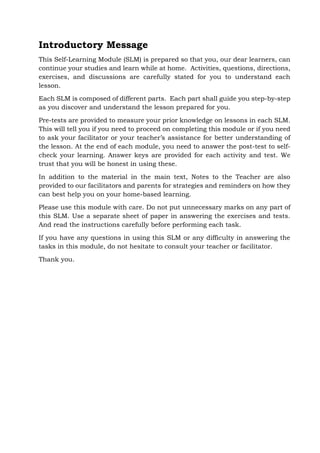 Introductory Message
This Self-Learning Module (SLM) is prepared so that you, our dear learners, can
continue your studies and learn while at home. Activities, questions, directions,
exercises, and discussions are carefully stated for you to understand each
lesson.
Each SLM is composed of different parts. Each part shall guide you step-by-step
as you discover and understand the lesson prepared for you.
Pre-tests are provided to measure your prior knowledge on lessons in each SLM.
This will tell you if you need to proceed on completing this module or if you need
to ask your facilitator or your teacher’s assistance for better understanding of
the lesson. At the end of each module, you need to answer the post-test to self-
check your learning. Answer keys are provided for each activity and test. We
trust that you will be honest in using these.
In addition to the material in the main text, Notes to the Teacher are also
provided to our facilitators and parents for strategies and reminders on how they
can best help you on your home-based learning.
Please use this module with care. Do not put unnecessary marks on any part of
this SLM. Use a separate sheet of paper in answering the exercises and tests.
And read the instructions carefully before performing each task.
If you have any questions in using this SLM or any difficulty in answering the
tasks in this module, do not hesitate to consult your teacher or facilitator.
Thank you.
 