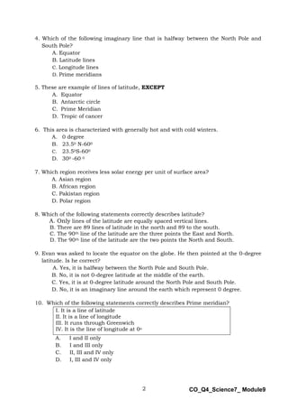 2 CO_Q4_Science7_ Module9
4. Which of the following imaginary line that is halfway between the North Pole and
South Pole?
A. Equator
B. Latitude lines
C. Longitude lines
D. Prime meridians
5. These are example of lines of latitude, EXCEPT
A. Equator
B. Antarctic circle
C. Prime Meridian
D. Tropic of cancer
6. This area is characterized with generally hot and with cold winters.
A. 0 degree
B. 23.50 N-600
C. 23.50S-600
D. 300 -60 0
7. Which region receives less solar energy per unit of surface area?
A. Asian region
B. African region
C. Pakistan region
D. Polar region
8. Which of the following statements correctly describes latitude?
A. Only lines of the latitude are equally spaced vertical lines.
B. There are 89 lines of latitude in the north and 89 to the south.
C. The 90th line of the latitude are the three points the East and North.
D. The 90th line of the latitude are the two points the North and South.
9. Evan was asked to locate the equator on the globe. He then pointed at the 0-degree
latitude. Is he correct?
A. Yes, it is halfway between the North Pole and South Pole.
B. No, it is not 0-degree latitude at the middle of the earth.
C. Yes, it is at 0-degree latitude around the North Pole and South Pole.
D. No, it is an imaginary line around the earth which represent 0 degree.
10. Which of the following statements correctly describes Prime meridian?
I. It is a line of latitude
II. It is a line of longitude
III. It runs through Greenwich
IV. It is the line of longitude at 0o
A. I and II only
B. I and III only
C. II, III and IV only
D. I, III and IV only
 