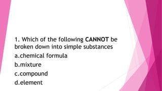 1. Which of the following CANNOT be
broken down into simple substances
a.chemical formula
b.mixture
c.compound
d.element
 