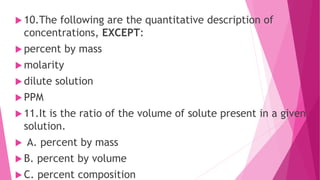  10.The following are the quantitative description of
concentrations, EXCEPT:
 percent by mass
 molarity
 dilute solution
 PPM
 11.It is the ratio of the volume of solute present in a given
solution.
 A. percent by mass
 B. percent by volume
 C. percent composition
 