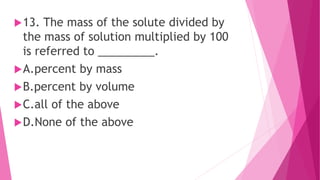 13. The mass of the solute divided by
the mass of solution multiplied by 100
is referred to _________.
A.percent by mass
B.percent by volume
C.all of the above
D.None of the above
 