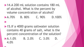 14.A 200 mL solution contains 180 mL
of alcohol. What is the percent by
volume concentration of alcohol?
A.70% B. 80% C. 90% D.100%

15.If a 4000 grams saltwater solution
contains 40 grams of salt, what is the
percent concentration of the solution?
A.1.0% B. 2.0% C. 3.0% D.
4.0%
 