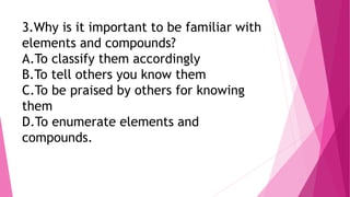 3.Why is it important to be familiar with
elements and compounds?
A.To classify them accordingly
B.To tell others you know them
C.To be praised by others for knowing
them
D.To enumerate elements and
compounds.
 