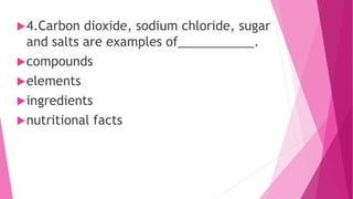 4.Carbon dioxide, sodium chloride, sugar
and salts are examples of___________.
compounds
elements
ingredients
nutritional facts
 