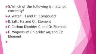 5.Which of the following is matched
correctly?
A.Water: H and O: Compound
B.Salt: Na and Cl: Element
C.Carbon Dioxide: C and O: Element
D.Magnesium Chloride: Mg and Cl:
Element

 