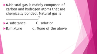 6.Natural gas is mainly composed of
carbon and hydrogen atoms that are
chemically bonded. Natural gas is
_________________?
A.substance C. solution
B.mixture d. None of the above
 