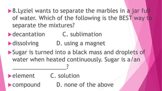 8.Lyziel wants to separate the marbles in a jar full
of water. Which of the following is the BEST way to
separate the mixtures?
decantation C. sublimation
dissolving D. using a magnet
Sugar is turned into a black mass and droplets of
water when heated continuously. Sugar is a/an
_________________?
element C. solution
compound D. none of the above
 