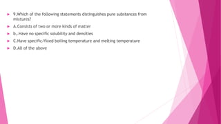  9.Which of the following statements distinguishes pure substances from
mixtures?
 A.Consists of two or more kinds of matter
 b,.Have no specific solubility and densities
 C.Have specific/fixed boiling temperature and melting temperature
 D.All of the above
 