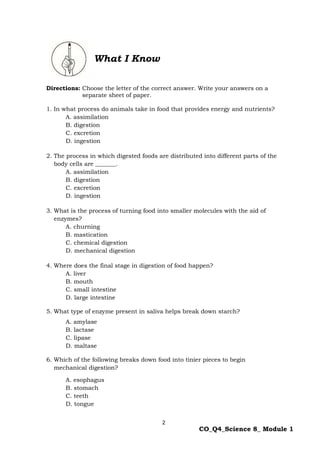 2
CO_Q4_Science 8_ Module 1
What I Know
Directions: Choose the letter of the correct answer. Write your answers on a
separate sheet of paper.
1. In what process do animals take in food that provides energy and nutrients?
A. assimilation
B. digestion
C. excretion
D. ingestion
2. The process in which digested foods are distributed into different parts of the
body cells are _______.
A. assimilation
B. digestion
C. excretion
D. ingestion
3. What is the process of turning food into smaller molecules with the aid of
enzymes?
A. churning
B. mastication
C. chemical digestion
D. mechanical digestion
4. Where does the final stage in digestion of food happen?
A. liver
B. mouth
C. small intestine
D. large intestine
5. What type of enzyme present in saliva helps break down starch?
A. amylase
B. lactase
C. lipase
D. maltase
6. Which of the following breaks down food into tinier pieces to begin
mechanical digestion?
A. esophagus
B. stomach
C. teeth
D. tongue
 