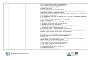 Address: Taguitic, Kapatagan, Lanao del Norte
ELICIT (Access prior knowledge ) 6 Minutes Materials
To elicit students’ prior knowledge, the teacher will:
conduct a game entitled “Fact or Bluff”.
Mechanics of the Game:
1. The teacher will divide the class into two groups.
2. Questions related to their topic on the Digestive System (which was discussed in Grade 8) and
the Respiratory system will be projected on screen.
3. The groups can only choose “FACT” or “BLUFF” as their answer. They need to decide within
their groups their consensus answer.
4. The representative of the group will then raise “FACT” or “BLUFF” to show their answer after
the count of 5.
5. The group that has more correct answer will win the game.
Activity: FACT or BLUFF
1. Digestion of food starts from the mouth. FACT
2. Amylase, an enzyme, helps break down protein. BLUFF
3. Digestion ends in the small intestine. FACT
4. Wastes that remain after digestion go to the large intestine. FACT
5. Human beings breathe in air through the nose. FACT
6. The respiratory system is responsible for food digestion. BLUFF.
Note: The teacher will connect the function of the gastrointestinal system to the respiratory and
circulatory systems which are the high light of this grading period.
ENGAGE (Get the students’ minds focused on the topic) 7 Minutes
Project on screen and ask the students the following questions:
Guide Questions:
1. After digestion of food, absorption follows. Where do the nutrients absorb be transported?
Possible answer: to the different parts of the body.
2. What is responsible for the transport of these nutrients?
Possible answer: the bloodstream transports these nutrients
3. Aside from food, what else do we need to survive?
Possible answer: Air and water
4. How many days will you survive without food?
5. How about without water?
6. How about a minute without air?
 