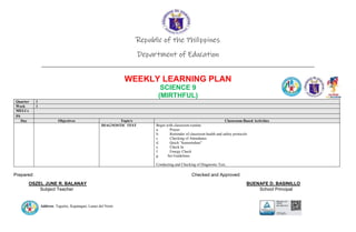 Address: Taguitic, Kapatagan, Lanao del Norte
Republic of the Philippines
Department of Education
____________________________________________________________________________
WEEKLY LEARNING PLAN
SCIENCE 9
(MIRTHFUL)
Quarter 1
Week 1
MELCs
PS
Day Objectives Topic/s Classroom-Based Activities
DIAGNOSTIC TEST Begin with classroom routine:
a. Prayer
b. Reminder of classroom health and safety protocols
c. Checking of Attendance
d. Quick “kumustuhan”
e. Check In
f. Energy Check
g. Set Guidelines
Conducting and Checking of Diagnostic Test.
Prepared: Checked and Approved:
OSZEL JUNE R. BALANAY BUENAFE D. BASINILLO
Subject Teacher School Principal
 