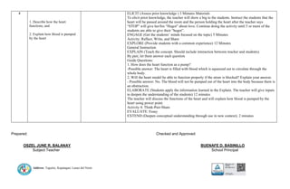 Address: Taguitic, Kapatagan, Lanao del Norte
4
1. Describe how the heart
functions; and
2. Explain how blood is pumped
by the heart
ELICIT (Assess prior knowledge ) 3 Minutes Materials
To elicit prior knowledge, the teacher will show a big to the students. Instruct the students that the
heart will be passed around the room and the person holding the heart after the teacher says
“STOP” will give her/his “Hugot” about love. Continue doing the activity until 5 or more of the
students are able to give their “hugot”.
ENGAGE (Get the students’ minds focused on the topic) 5 Minutes
Activity: Reflect, Write, and Share
EXPLORE (Provide students with a common experience) 12 Minutes
General Instruction
EXPLAIN (Teach the concept. Should include interaction between teacher and students).
By pair, let them answer each question
Guide Questions:
1. How does the heart function as a pump?
-Possible answer: The heart is filled with blood which is squeezed out to circulate through the
whole body.
2. Will the heart model be able to function properly if the straw is blocked? Explain your answer.
- Possible answer: No. The blood will not be pumped out of the heart into the body because there is
an obstruction.
ELABORATE (Students apply the information learned in the Explain. The teacher will give inputs
to deepen the understanding of the students) 12 minutes
The teacher will discuss the functions of the heart and will explain how blood is pumped by the
heart using power point.
Activity 4: Think-Pair-Share
EVALUATE: Essay
EXTEND (Deepen conceptual understanding through use in new context). 2 minutes
Prepared: Checked and Approved:
OSZEL JUNE R. BALANAY BUENAFE D. BASINILLO
Subject Teacher School Principal
 