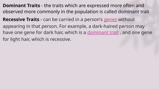Dominant Traits - the traits which are expressed more often and
observed more commonly in the population is called dominant trait
Recessive Traits - can be carried in a person's genes without
appearing in that person. For example, a dark-haired person may
have one gene for dark hair, which is a dominant trait , and one gene
for light hair, which is recessive.
 