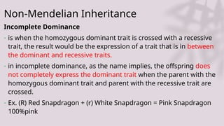 Non-Mendelian Inheritance
Incomplete Dominance
- is when the homozygous dominant trait is crossed with a recessive
trait, the result would be the expression of a trait that is in between
the dominant and recessive traits.
- in incomplete dominance, as the name implies, the offspring does
not completely express the dominant trait when the parent with the
homozygous dominant trait and parent with the recessive trait are
crossed.
- Ex. (R) Red Snapdragon + (r) White Snapdragon = Pink Snapdragon
100%pink
 