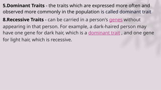 5.Dominant Traits - the traits which are expressed more often and
observed more commonly in the population is called dominant trait
8.Recessive Traits - can be carried in a person's genes without
appearing in that person. For example, a dark-haired person may
have one gene for dark hair, which is a dominant trait , and one gene
for light hair, which is recessive.
 