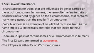 9.Sex-Linked Inheritance
- characteristics (or traits) that are influenced by genes carried on
the sex chromosomes. In humans, the term often refers to traits or
disorders influenced by genes on the X chromosome, as it contains
many more genes than the smaller Y chromosome.
-Color blindness is an example of an X-linked recessive trait. As the
name implies, X-linked traits are traits that are linked to the X
chromosome.
-There are 23 pairs of chromosomes or 46 chromosomes in humans.
-The first 22 pairs are termed as autosomes.
-The 23rd
pair is either XX or XY chromosomes.
 