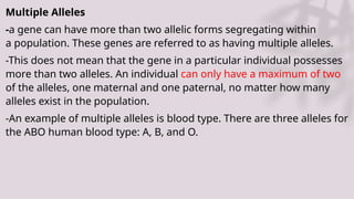 Multiple Alleles
-a gene can have more than two allelic forms segregating within
a population. These genes are referred to as having multiple alleles.
-This does not mean that the gene in a particular individual possesses
more than two alleles. An individual can only have a maximum of two
of the alleles, one maternal and one paternal, no matter how many
alleles exist in the population.
-An example of multiple alleles is blood type. There are three alleles for
the ABO human blood type: A, B, and O.
 