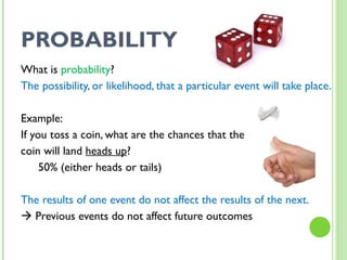 PROBABILITY What is  probability ? The possibility, or likelihood, that a particular event will take place. Example:  If you toss a coin, what are the chances that the  coin will land  heads up ?  50% (either heads or tails) The results of one event do not affect the results of the next.    Previous events do not affect future outcomes 