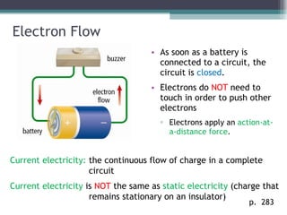 Electron Flow As soon as a battery is connected to a circuit, the circuit is  closed . Electrons do  NOT  need to touch in order to push other electrons Electrons apply an  action-at-a-distance force . p.  283 Current electricity:  the continuous flow of charge in a complete circuit Current electricity  is  NOT  the same as  static electricity  (charge that remains stationary on an insulator) 