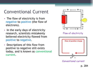 Conventional Current The flow of electricity is from  negative  to  positive  (the flow of electrons).  In the early days of electricity research, scientists mistakenly believed electricity flowed from  positive  to  negative . Descriptions of this flow from positive to negative still exists today, and is known as  conventional current . p. 284 Conventional current Flow of electricity 